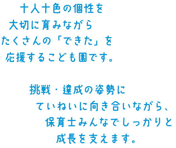 十人十色の個性を大切に育みながらたくさんの「できた」を応援するこども園です。挑戦・達成の姿勢にていねいに向き合いながら、保育士みんなでしっかりと成長を支えます。
